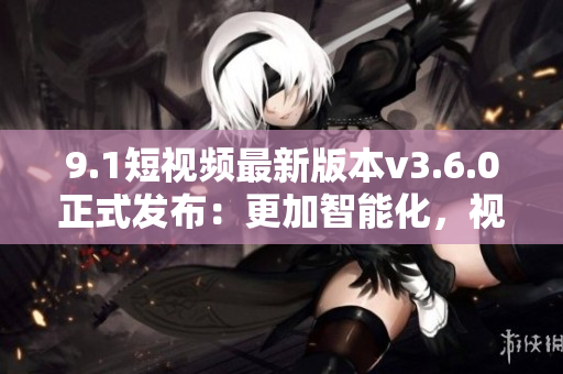 9.1短视频最新版本v3.6.0正式发布：更加智能化，视频剪辑更好用！
