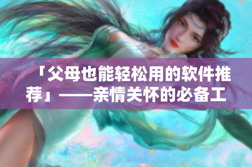 「父母也能轻松用的软件推荐」——亲情关怀的必备工具推荐