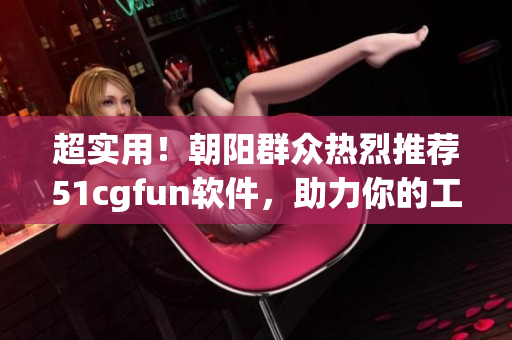 超实用！朝阳群众热烈推荐51cgfun软件，助力你的工作与生活！