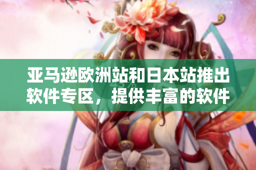 亚马逊欧洲站和日本站推出软件专区，提供丰富的软件产品和服务！
