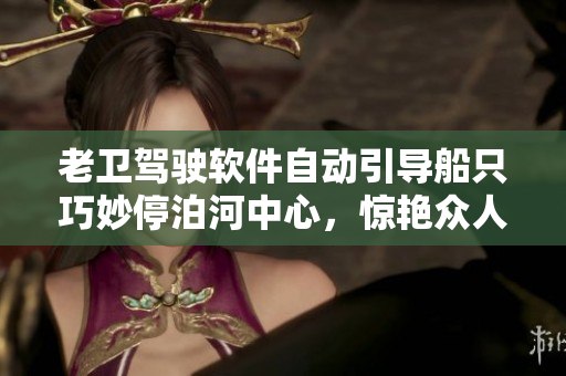 老卫驾驶软件自动引导船只巧妙停泊河中心，惊艳众人
