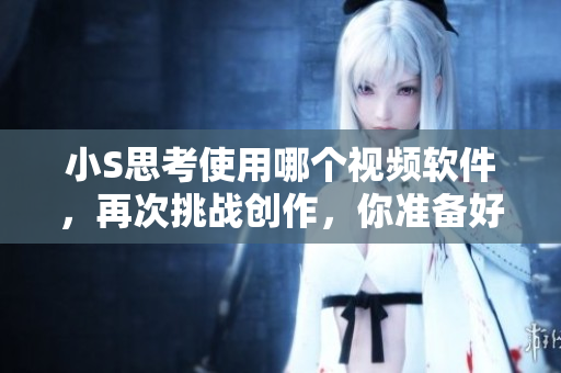 小S思考使用哪个视频软件，再次挑战创作，你准备好了吗？