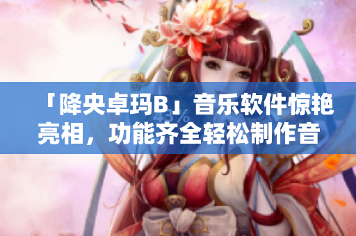 「降央卓玛B」音乐软件惊艳亮相，功能齐全轻松制作音乐