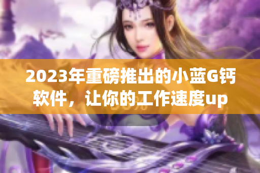 2023年重磅推出的小蓝G钙软件，让你的工作速度up up！