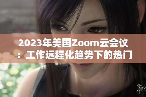 2023年美国Zoom云会议：工作远程化趋势下的热门软件