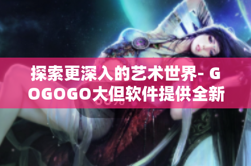 探索更深入的艺术世界- GOGOGO大但软件提供全新人文艺术体验。