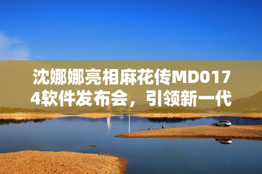 沈娜娜亮相麻花传MD0174软件发布会，引领新一代编程编辑教学