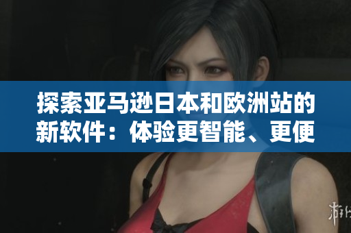 探索亚马逊日本和欧洲站的新软件：体验更智能、更便利的购物模式