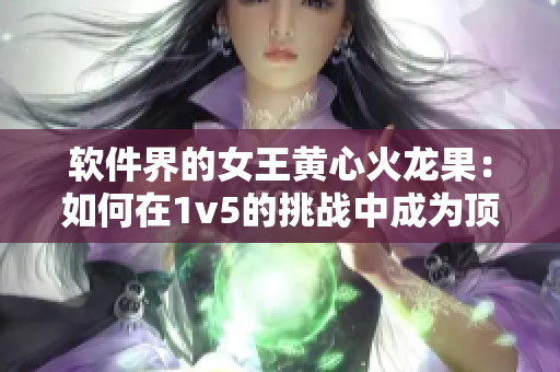 软件界的女王黄心火龙果：如何在1v5的挑战中成为顶尖编辑？