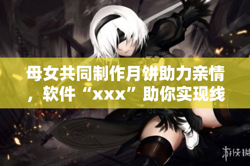 母女共同制作月饼助力亲情，软件“xxx”助你实现线上协作