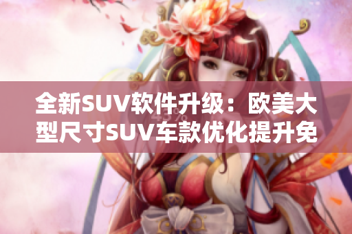 全新SUV软件升级：欧美大型尺寸SUV车款优化提升免费赠送！